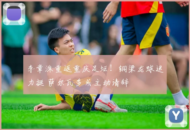 李章洙重返重庆足坛！铜梁龙球迷力挺 萨尔瓦多或主动请辞