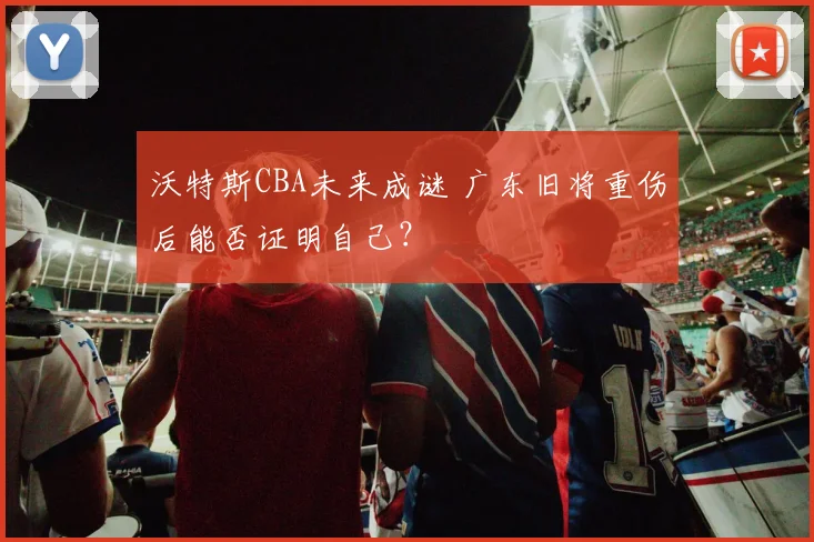 沃特斯CBA未来成谜 广东旧将重伤后能否证明自己?