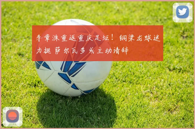 李章洙重返重庆足坛!铜梁龙球迷力挺 萨尔瓦多或主动请辞