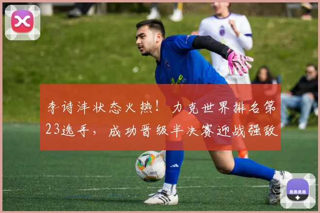 李诗沣状态火热!力克世界排名第23选手,成功晋级半决赛迎战强敌