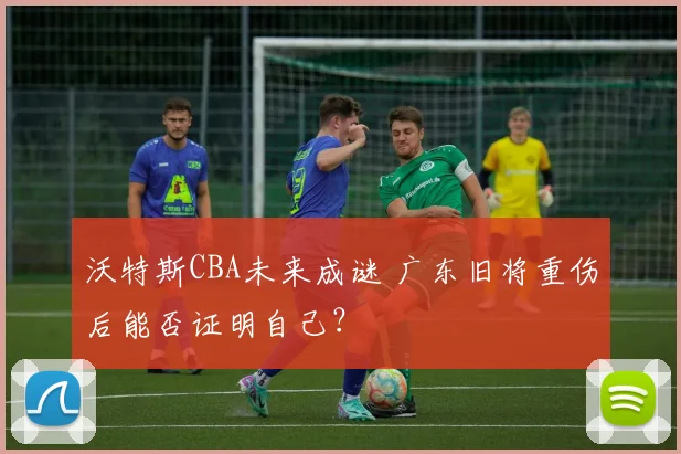 沃特斯CBA未来成谜 广东旧将重伤后能否证明自己?